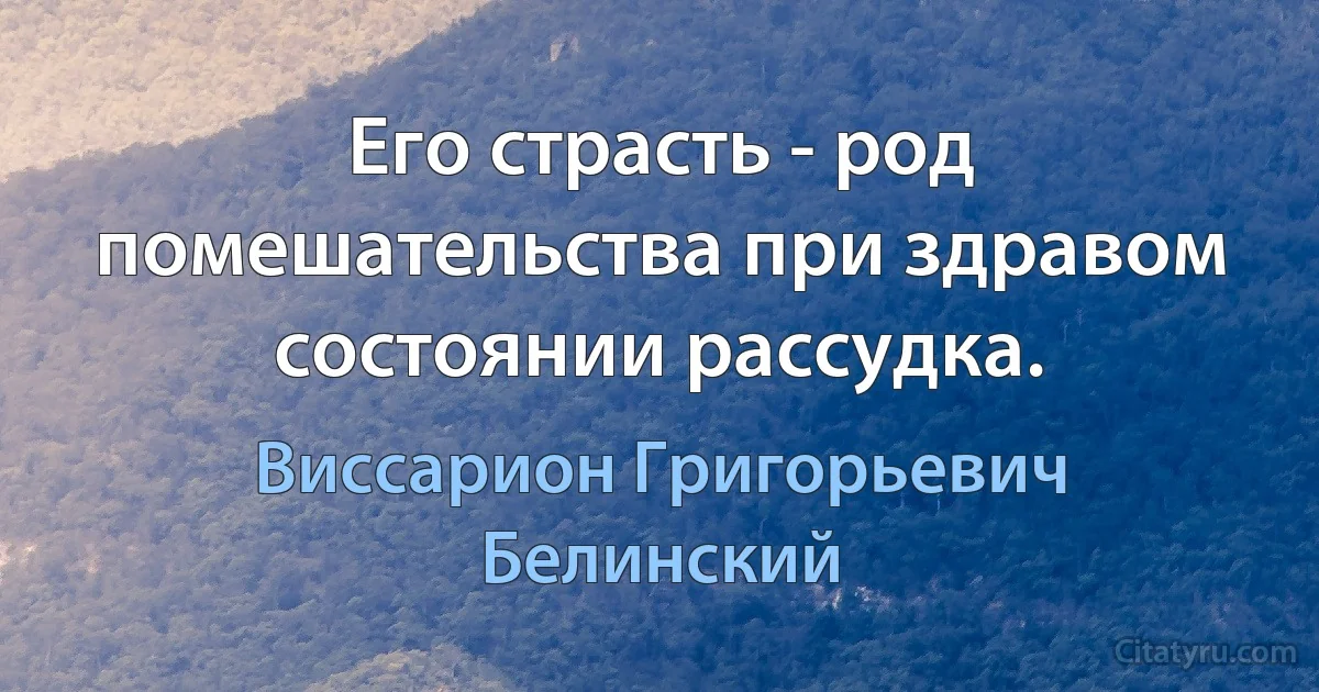 Его страсть - род помешательства при здравом состоянии рассудка. (Виссарион Григорьевич Белинский)