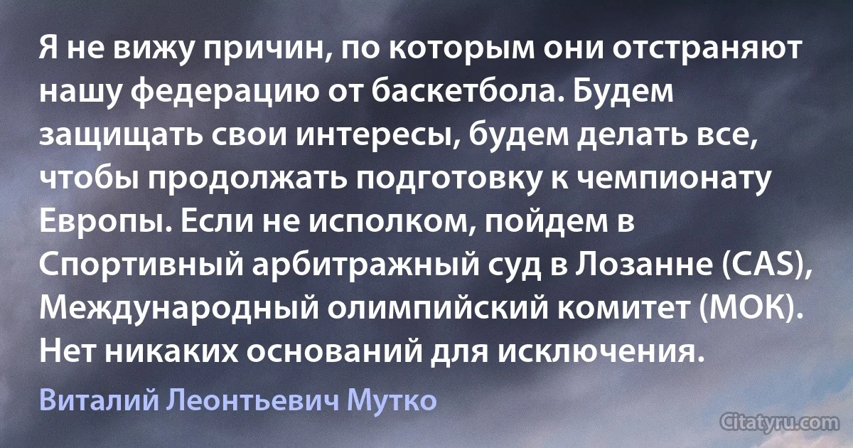 Я не вижу причин, по которым они отстраняют нашу федерацию от баскетбола. Будем защищать свои интересы, будем делать все, чтобы продолжать подготовку к чемпионату Европы. Если не исполком, пойдем в Спортивный арбитражный суд в Лозанне (CAS), Международный олимпийский комитет (МОК). Нет никаких оснований для исключения. (Виталий Леонтьевич Мутко)