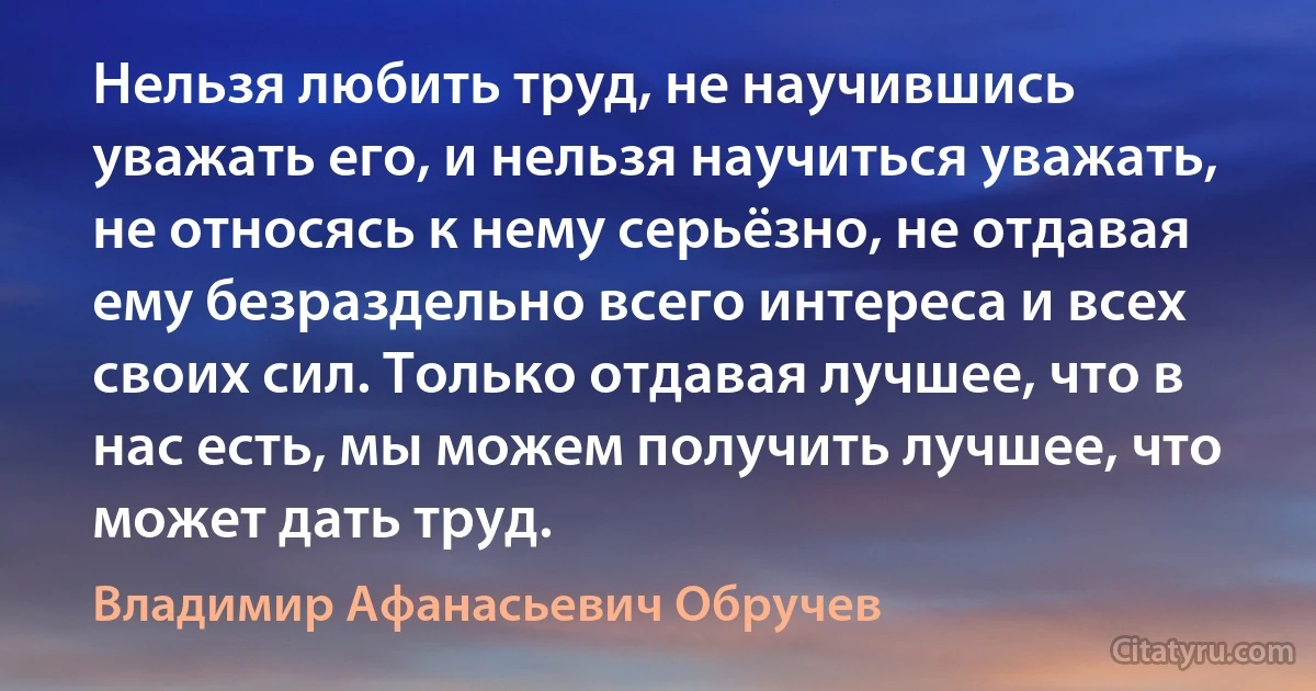 Нельзя любить труд, не научившись уважать его, и нельзя научиться уважать, не относясь к нему серьёзно, не отдавая ему безраздельно всего интереса и всех своих сил. Только отдавая лучшее, что в нас есть, мы можем получить лучшее, что может дать труд. (Владимир Афанасьевич Обручев)