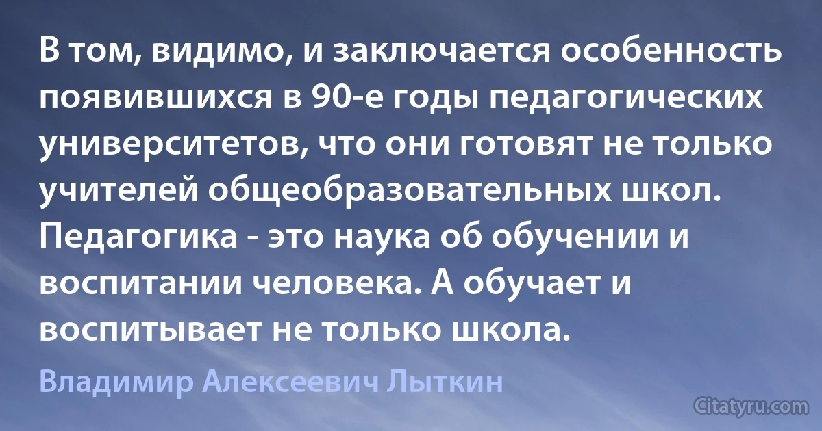 В том, видимо, и заключается особенность появившихся в 90-е годы педагогических университетов, что они готовят не только учителей общеобразовательных школ. Педагогика - это наука об обучении и воспитании человека. А обучает и воспитывает не только школа. (Владимир Алексеевич Лыткин)