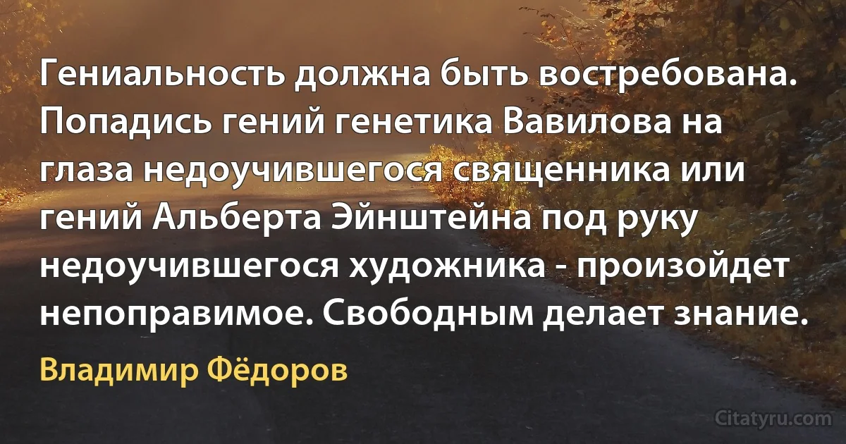 Гениальность должна быть востребована. Попадись гений генетика Вавилова на глаза недоучившегося священника или гений Альберта Эйнштейна под руку недоучившегося художника - произойдет непоправимое. Свободным делает знание. (Владимир Фёдоров)