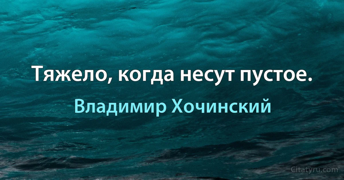 Тяжело, когда несут пустое. (Владимир Хочинский)