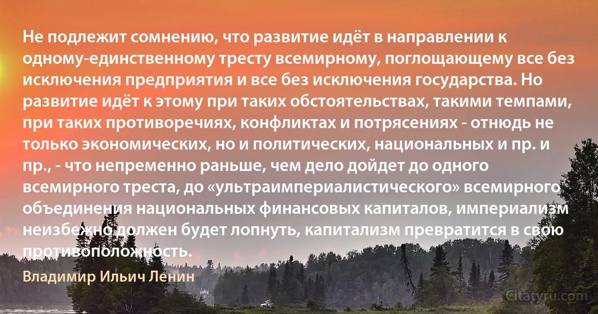 Не подлежит сомнению, что развитие идёт в направлении к одному-единственному тресту всемирному, поглощающему все без исключения предприятия и все без исключения государства. Но развитие идёт к этому при таких обстоятельствах, такими темпами, при таких противоречиях, конфликтах и потрясениях - отнюдь не только экономических, но и политических, национальных и пр. и пр., - что непременно раньше, чем дело дойдет до одного всемирного треста, до «ультраимпериалистического» всемирного объединения национальных финансовых капиталов, империализм неизбежно должен будет лопнуть, капитализм превратится в свою противоположность. (Владимир Ильич Ленин)