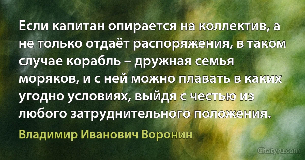 Если капитан опирается на коллектив, а не только отдаёт распоряжения, в таком случае корабль – дружная семья моряков, и с ней можно плавать в каких угодно условиях, выйдя с честью из любого затруднительного положения. (Владимир Иванович Воронин)