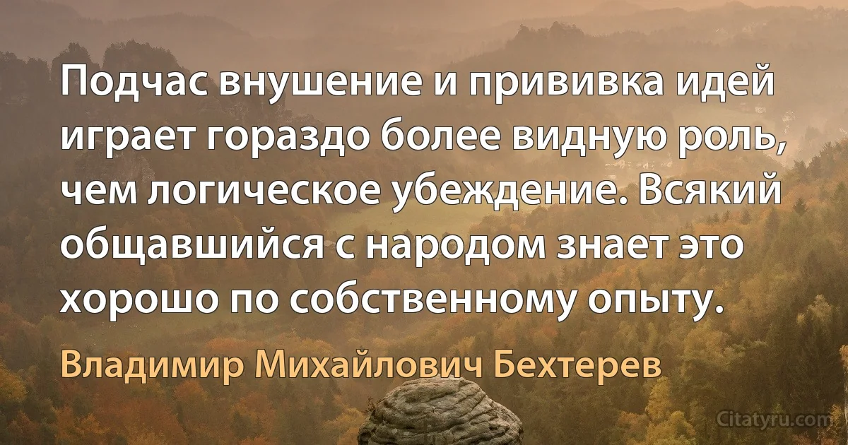 Подчас внушение и прививка идей играет гораздо более видную роль, чем логическое убеждение. Всякий общавшийся с народом знает это хорошо по собственному опыту. (Владимир Михайлович Бехтерев)