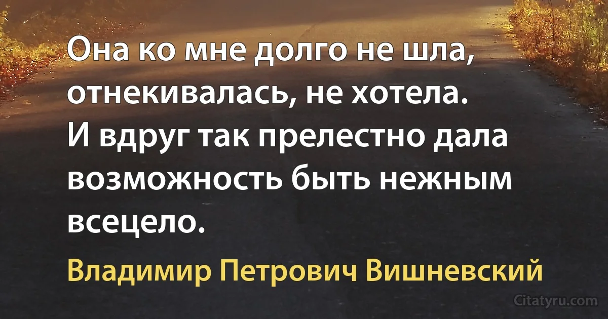 Она ко мне долго не шла,
отнекивалась, не хотела.
И вдруг так прелестно дала
возможность быть нежным всецело. (Владимир Петрович Вишневский)