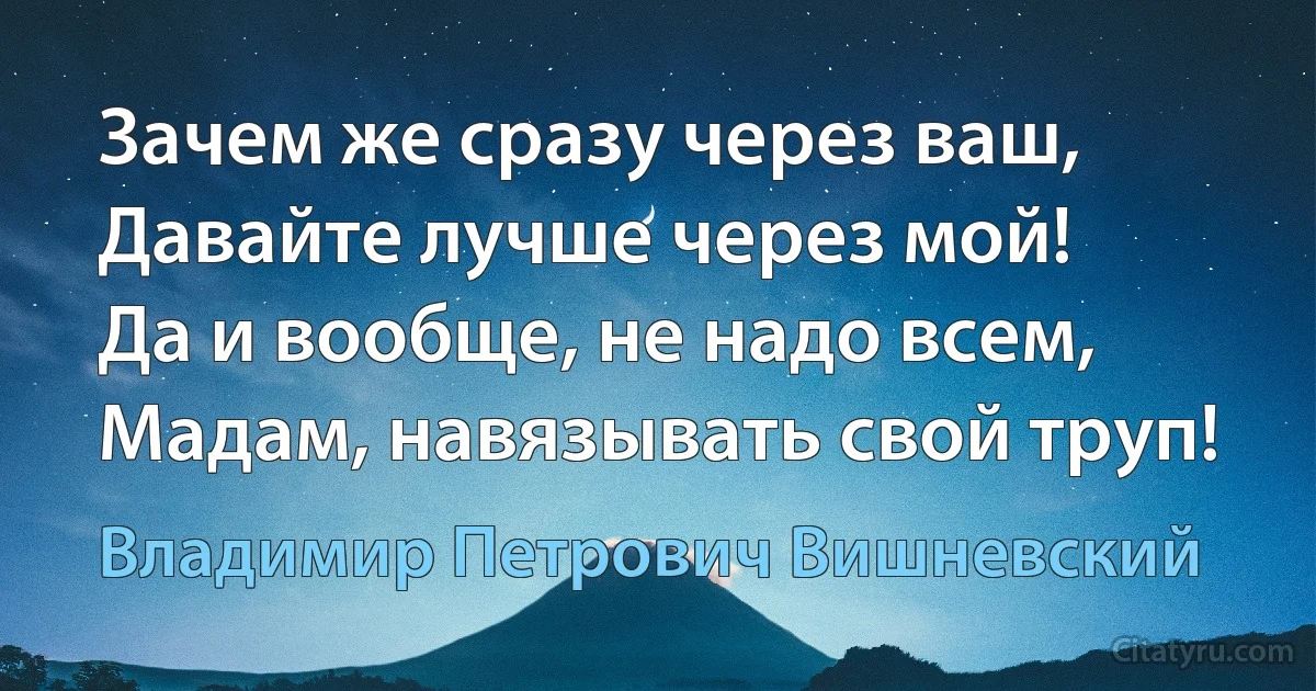 Зачем же сразу через ваш,
Давайте лучше через мой!
Да и вообще, не надо всем,
Мадам, навязывать свой труп! (Владимир Петрович Вишневский)