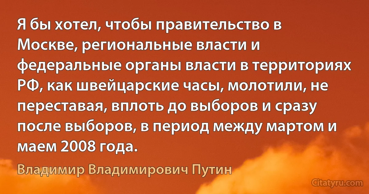 Я бы хотел, чтобы правительство в Москве, региональные власти и федеральные органы власти в территориях РФ, как швейцарские часы, молотили, не переставая, вплоть до выборов и сразу после выборов, в период между мартом и маем 2008 года. (Владимир Владимирович Путин)