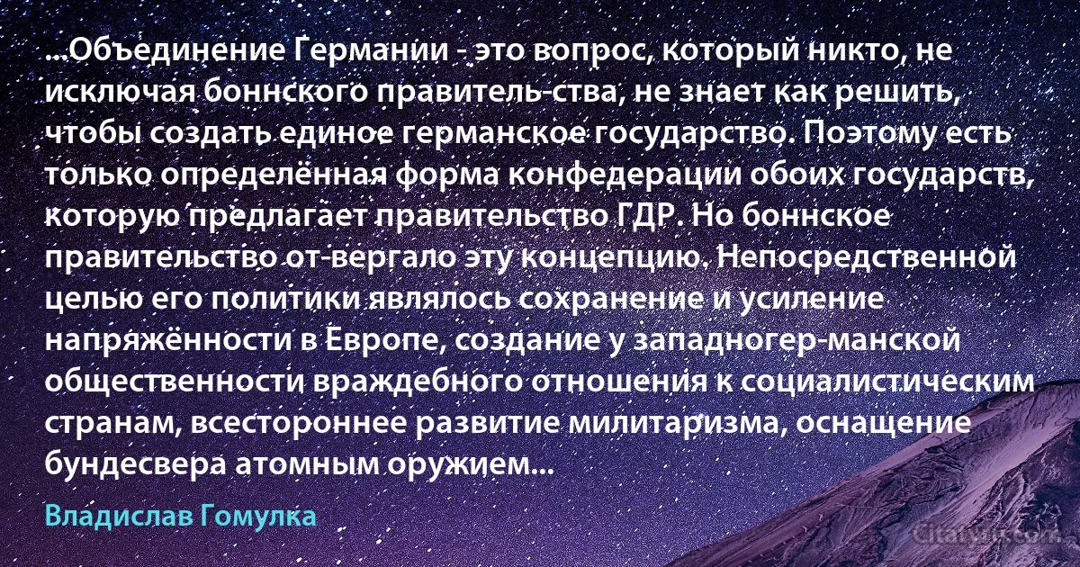 ...Объединение Германии - это вопрос, который никто, не исключая боннского правитель­ства, не знает как решить, чтобы создать единое германское государство. Поэтому есть только определённая форма конфедерации обоих государств, которую предлагает правительство ГДР. Но боннское правительство от­вергало эту концепцию. Непосредственной целью его политики являлось сохранение и усиление напряжённости в Европе, создание у западногер­манской общественности враждебного отношения к социалистическим странам, всестороннее развитие милитаризма, оснащение бундесвера атомным оружием... (Владислав Гомулка)