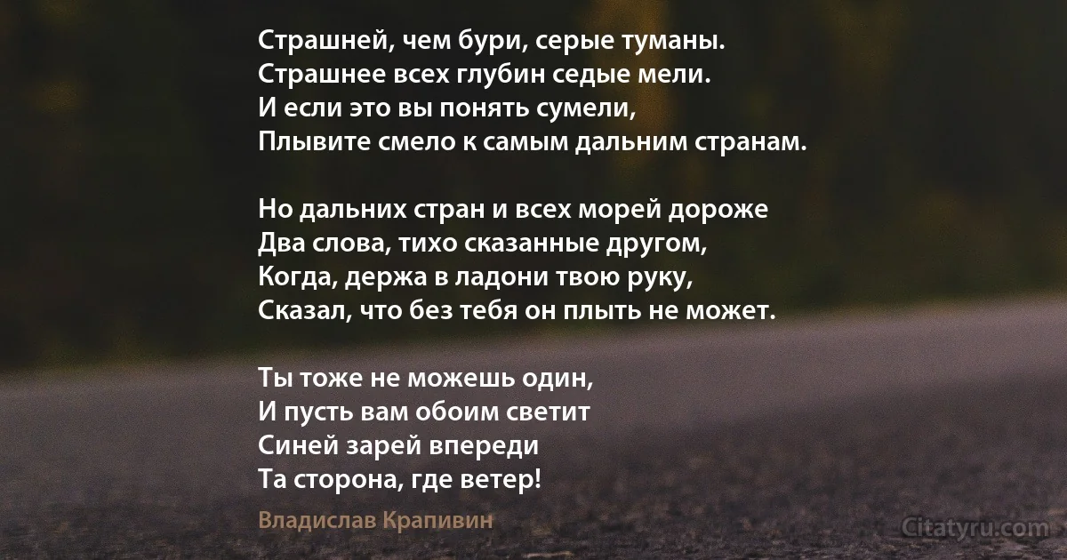 Страшней, чем бури, серые туманы.
Страшнее всех глубин седые мели.
И если это вы понять сумели,
Плывите смело к самым дальним странам.

Но дальних стран и всех морей дороже
Два слова, тихо сказанные другом,
Когда, держа в ладони твою руку,
Сказал, что без тебя он плыть не может.

Ты тоже не можешь один,
И пусть вам обоим светит
Синей зарей впереди
Та сторона, где ветер! (Владислав Крапивин)