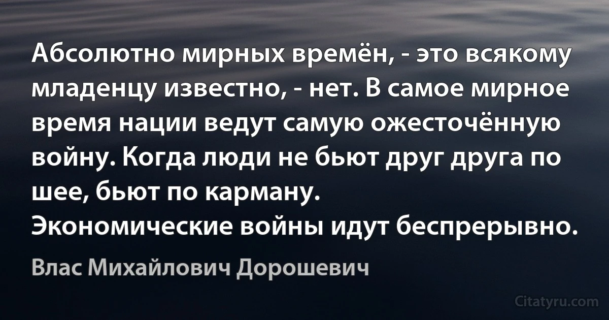 Абсолютно мирных времён, - это всякому младенцу известно, - нет. В самое мирное время нации ведут самую ожесточённую войну. Когда люди не бьют друг друга по шее, бьют по карману.
Экономические войны идут беспрерывно. (Влас Михайлович Дорошевич)