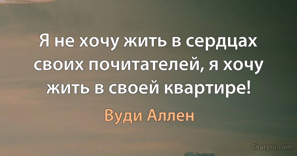 Я не хочу жить в сердцах своих почитателей, я хочу жить в своей квартире! (Вуди Аллен)