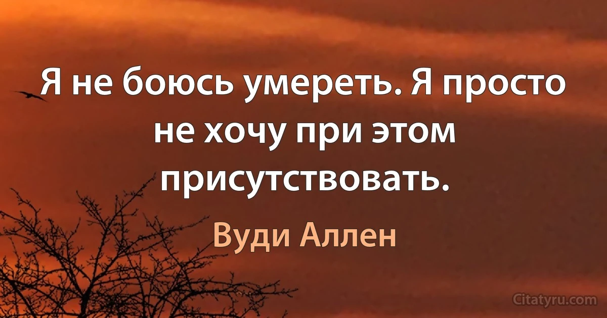 Я не боюсь умереть. Я просто не хочу при этом присутствовать. (Вуди Аллен)