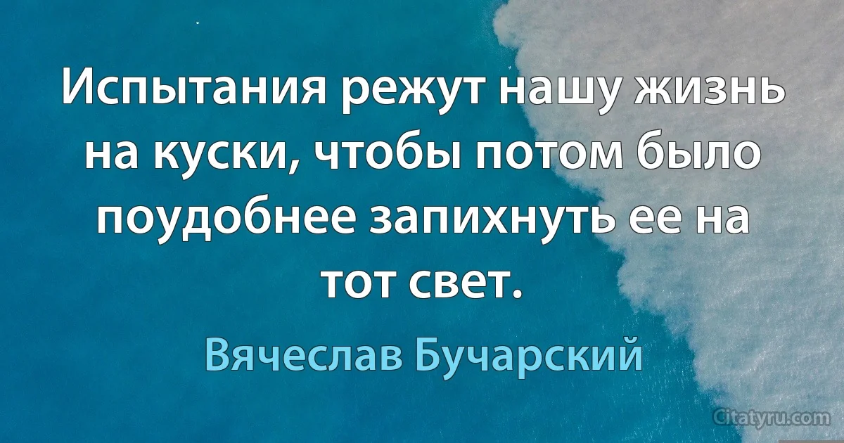 Испытания режут нашу жизнь на куски, чтобы потом было поудобнее запихнуть ее на тот свет. (Вячеслав Бучарский)