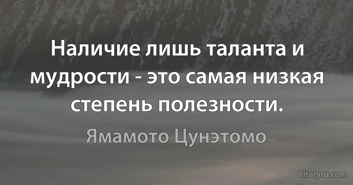 Наличие лишь таланта и мудрости - это самая низкая степень полезности. (Ямамото Цунэтомо)