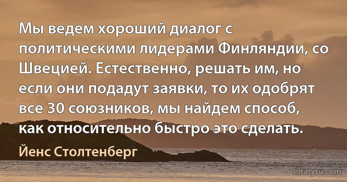 Мы ведем хороший диалог с политическими лидерами Финляндии, со Швецией. Естественно, решать им, но если они подадут заявки, то их одобрят все 30 союзников, мы найдем способ, как относительно быстро это сделать. (Йенс Столтенберг)