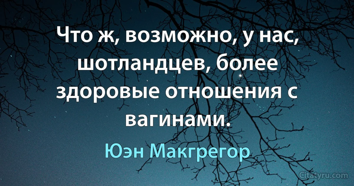 Что ж, возможно, у нас, шотландцев, более здоровые отношения с вагинами. (Юэн Макгрегор)