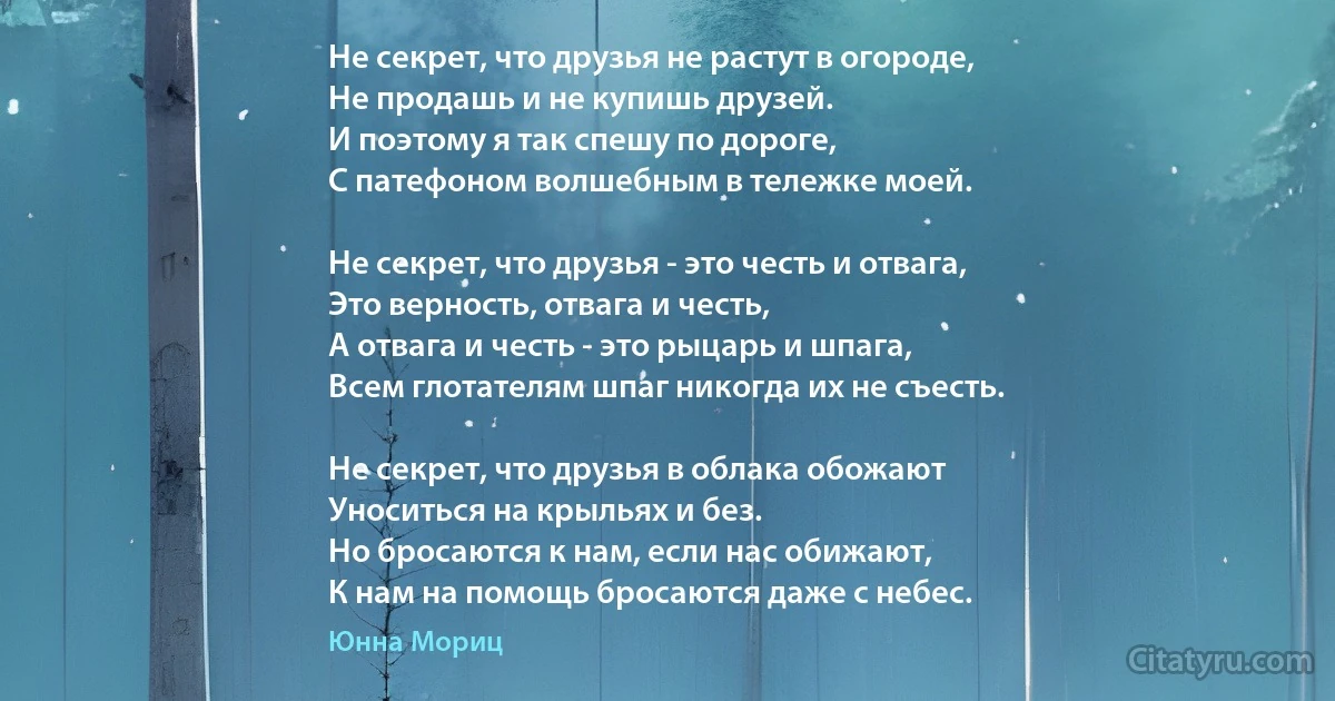 Не секрет, что друзья не растут в огороде,
Не продашь и не купишь друзей.
И поэтому я так спешу по дороге,
С патефоном волшебным в тележке моей.

Не секрет, что друзья - это честь и отвага,
Это верность, отвага и честь,
А отвага и честь - это рыцарь и шпага,
Всем глотателям шпаг никогда их не съесть.

Не секрет, что друзья в облака обожают
Уноситься на крыльях и без.
Но бросаются к нам, если нас обижают,
К нам на помощь бросаются даже с небес. (Юнна Мориц)