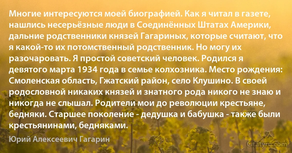 Многие интересуются моей биографией. Как я читал в газете, нашлись несерьёзные люди в Соединённых Штатах Америки, дальние родственники князей Гагариных, которые считают, что я какой-то их потомственный родственник. Но могу их разочаровать. Я простой советский человек. Родился я девятого марта 1934 года в семье колхозника. Место рождения: Смоленская область, Гжатский район, село Клушино. В своей родословной никаких князей и знатного рода никого не знаю и никогда не слышал. Родители мои до революции крестьяне, бедняки. Старшее поколение - дедушка и бабушка - также были крестьянинами, бедняками. (Юрий Алексеевич Гагарин)