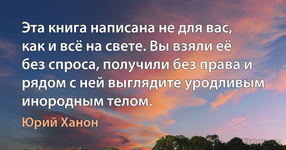 Эта книга написана не для вас, как и всё на свете. Вы взяли её без спроса, получили без права и рядом с ней выглядите уродливым инородным телом. (Юрий Ханон)