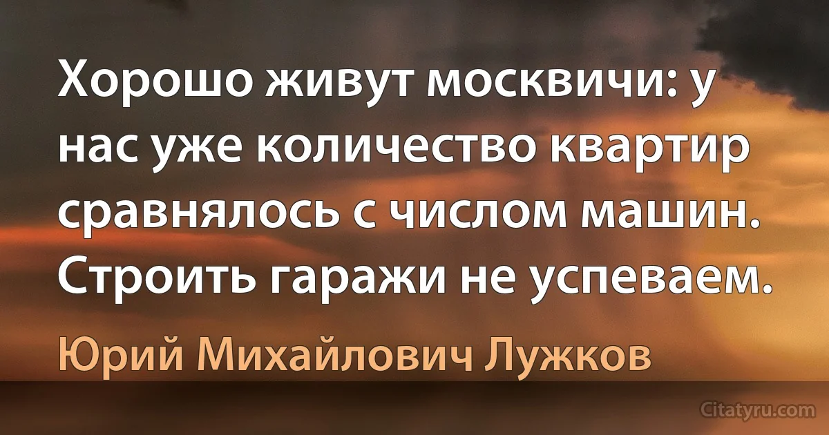 Хорошо живут москвичи: у нас уже количество квартир сравнялось с числом машин. Строить гаражи не успеваем. (Юрий Михайлович Лужков)