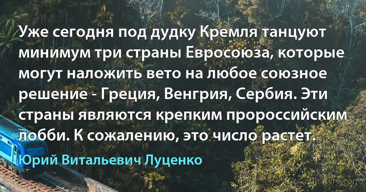 Уже сегодня под дудку Кремля танцуют минимум три страны Евросоюза, которые могут наложить вето на любое союзное решение - Греция, Венгрия, Сербия. Эти страны являются крепким пророссийским лобби. К сожалению, это число растет. (Юрий Витальевич Луценко)