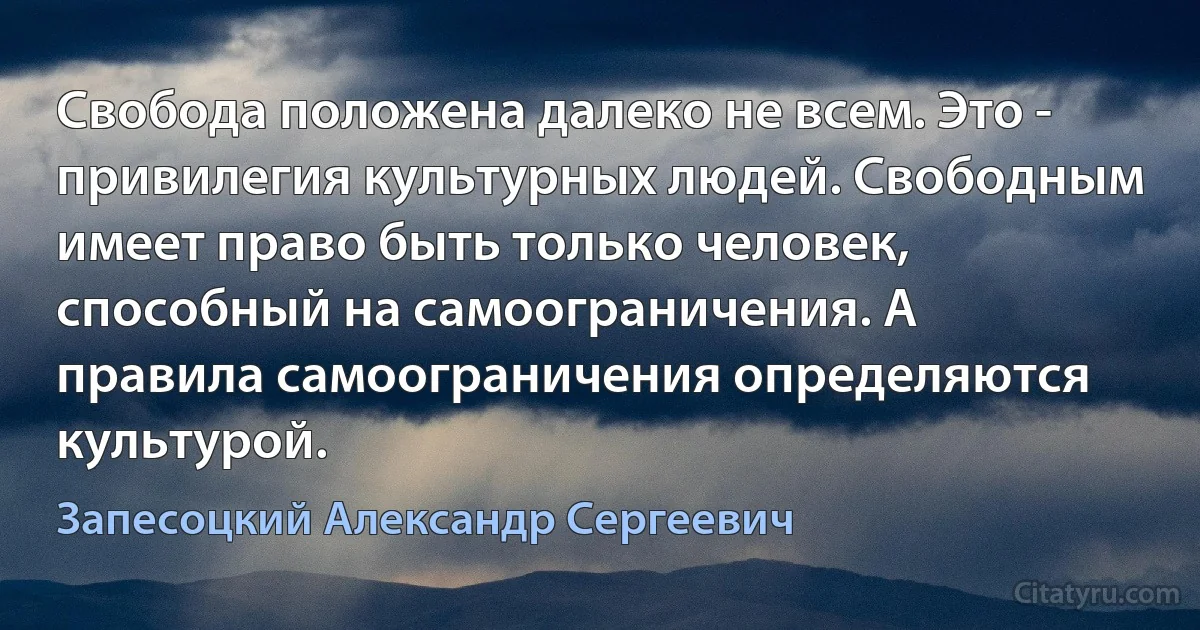 Свобода положена далеко не всем. Это - привилегия культурных людей. Свободным имеет право быть только человек, способный на самоограничения. А правила самоограничения определяются культурой. (Запесоцкий Александр Сергеевич)