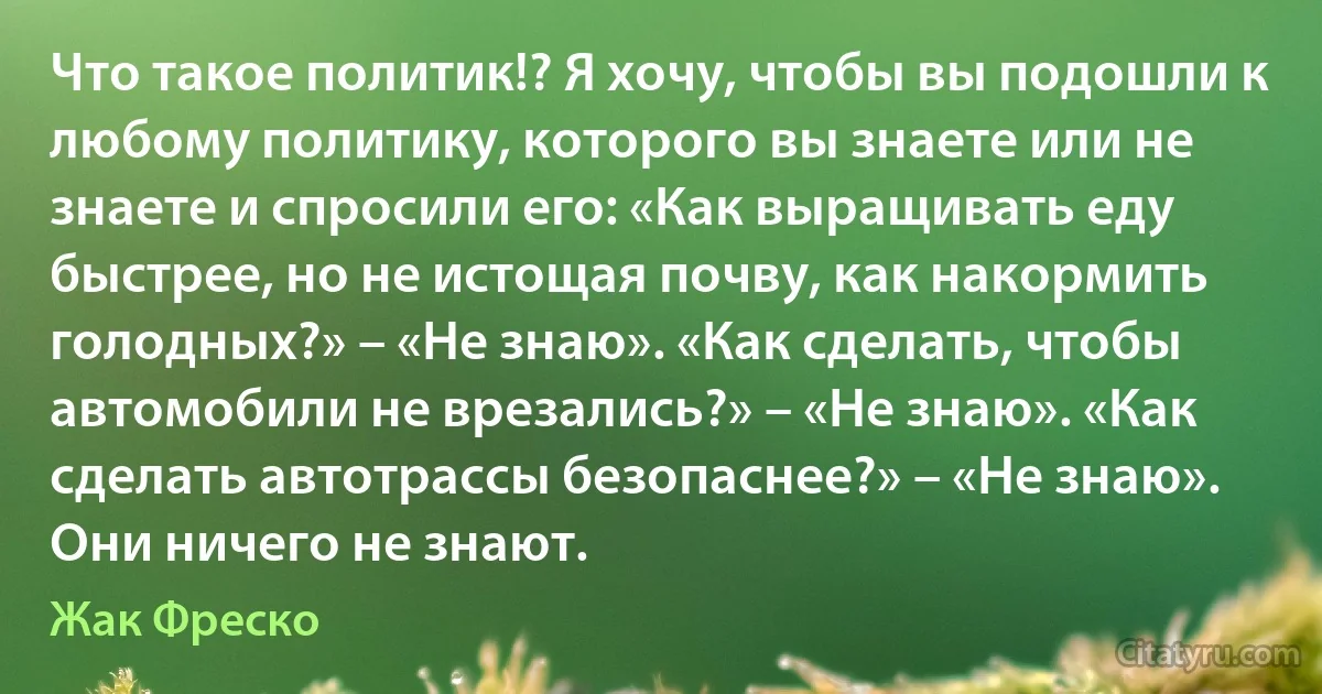 Что такое политик!? Я хочу, чтобы вы подошли к любому политику, которого вы знаете или не знаете и спросили его: «Как выращивать еду быстрее, но не истощая почву, как накормить голодных?» – «Не знаю». «Как сделать, чтобы автомобили не врезались?» – «Не знаю». «Как сделать автотрассы безопаснее?» – «Не знаю». Они ничего не знают. (Жак Фреско)