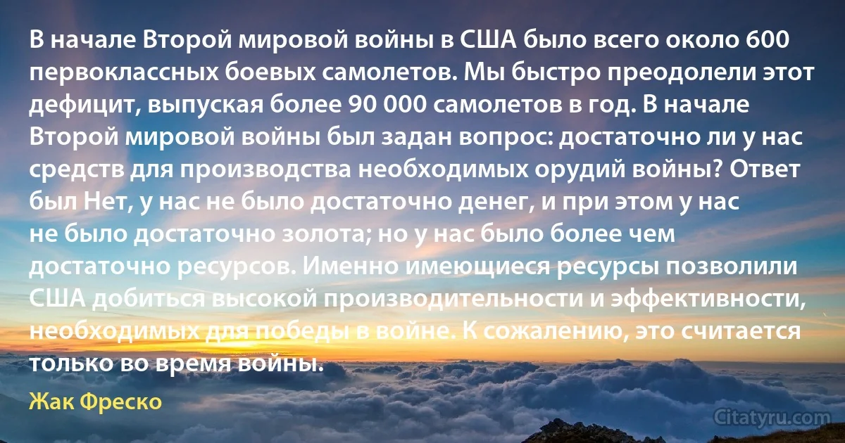 В начале Второй мировой войны в США было всего около 600 первоклассных боевых самолетов. Мы быстро преодолели этот дефицит, выпуская более 90 000 самолетов в год. В начале Второй мировой войны был задан вопрос: достаточно ли у нас средств для производства необходимых орудий войны? Ответ был Нет, у нас не было достаточно денег, и при этом у нас не было достаточно золота; но у нас было более чем достаточно ресурсов. Именно имеющиеся ресурсы позволили США добиться высокой производительности и эффективности, необходимых для победы в войне. К сожалению, это считается только во время войны. (Жак Фреско)