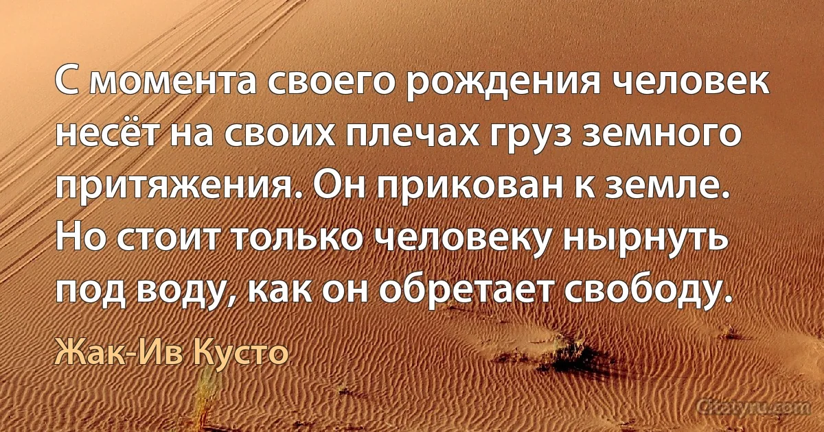 С момента своего рождения человек несёт на своих плечах груз земного притяжения. Он прикован к земле. Но стоит только человеку нырнуть под воду, как он обретает свободу. (Жак-Ив Кусто)