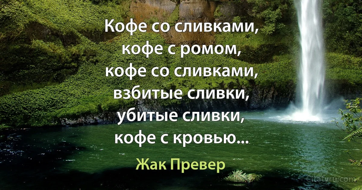 Кофе со сливками,
кофе с ромом,
кофе со сливками,
взбитые сливки,
убитые сливки,
кофе с кровью... (Жак Превер)