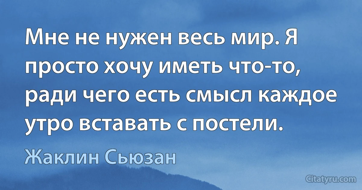 Мне не нужен весь мир. Я просто хочу иметь что-то, ради чего есть смысл каждое утро вставать с постели. (Жаклин Сьюзан)