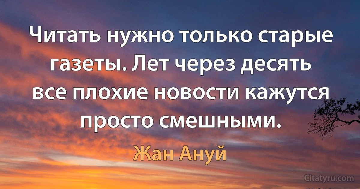 Читать нужно только старые газеты. Лет через десять все плохие новости кажутся просто смешными. (Жан Ануй)