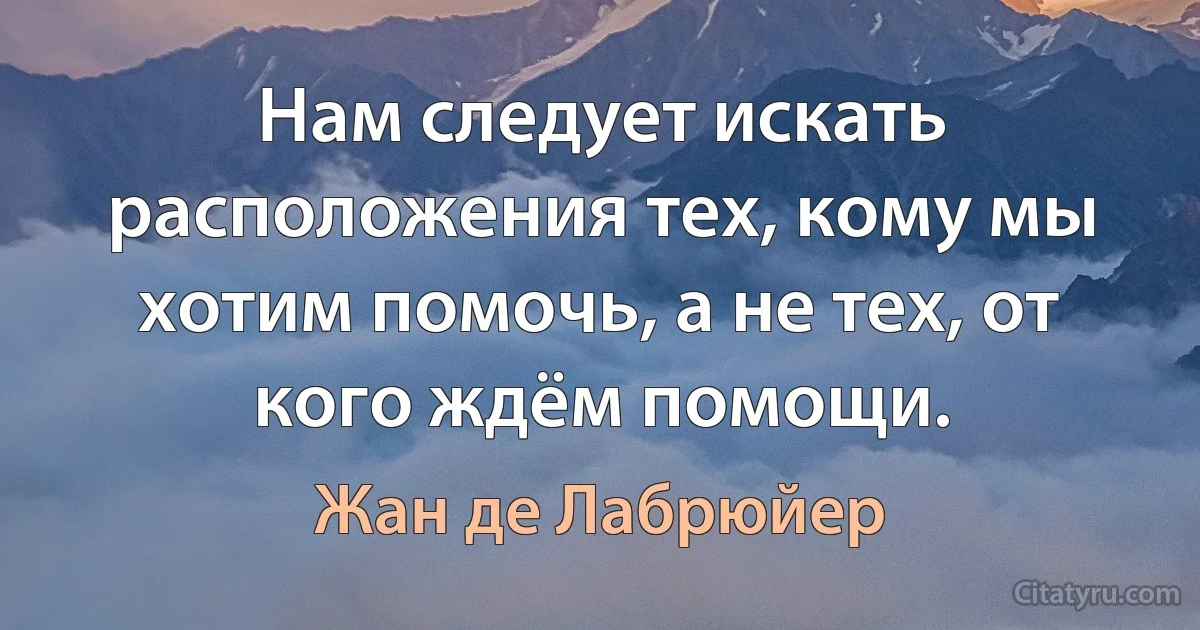 Нам следует искать расположения тех, кому мы хотим помочь, а не тех, от кого ждём помощи. (Жан де Лабрюйер)