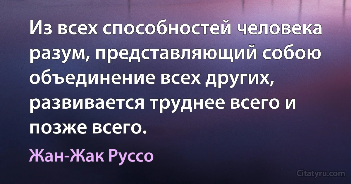 Из всех способностей человека разум, представляющий собою объединение всех других, развивается труднее всего и позже всего. (Жан-Жак Руссо)