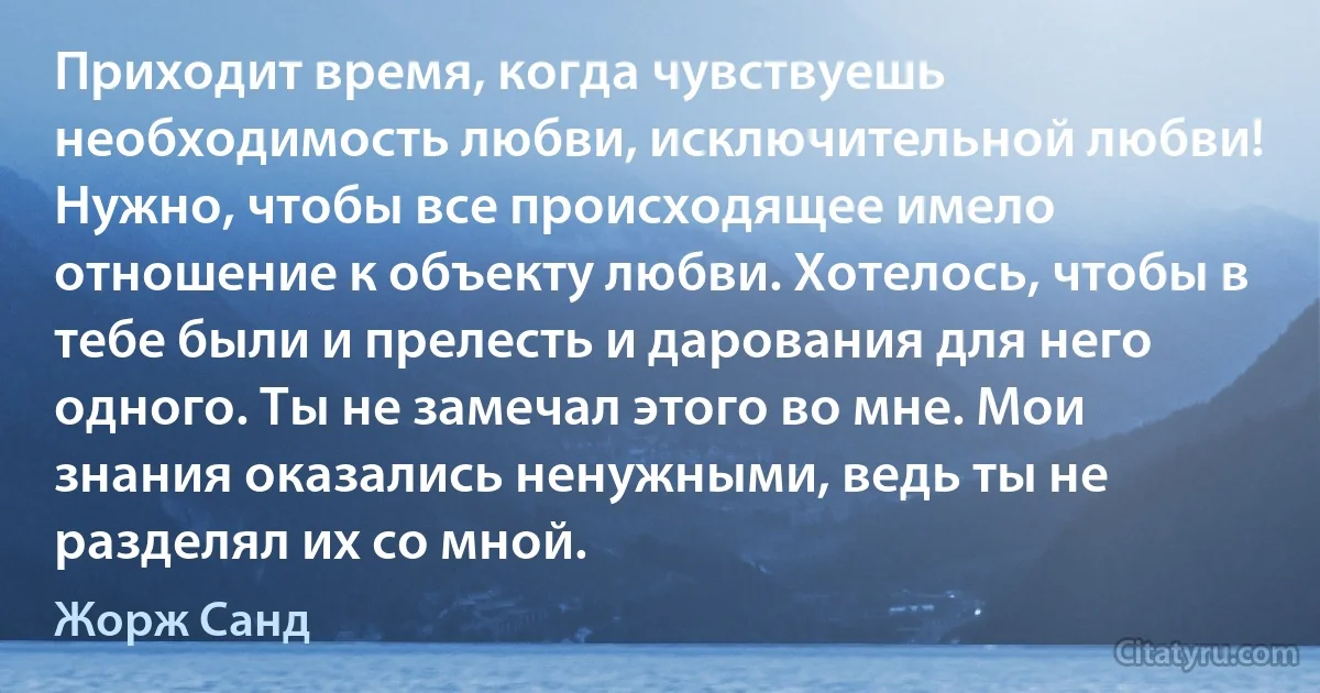 Приходит время, когда чувствуешь необходимость любви, исключительной любви! Нужно, чтобы все происходящее имело отношение к объекту любви. Хотелось, чтобы в тебе были и прелесть и дарования для него одного. Ты не замечал этого во мне. Мои знания оказались ненужными, ведь ты не разделял их со мной. (Жорж Санд)