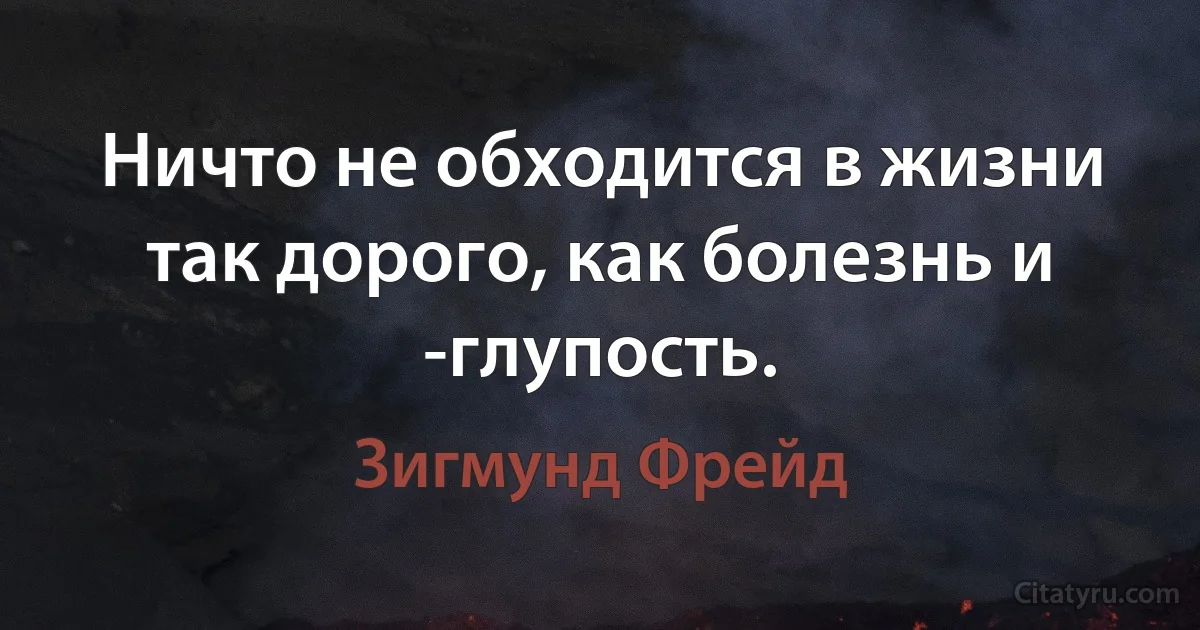 Ничто не обходится в жизни так дорого, как болезнь и -глупость. (Зигмунд Фрейд)