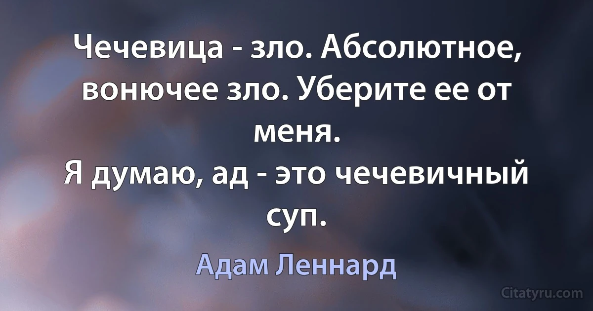 Чечевица - зло. Абсолютное, вонючее зло. Уберите ее от меня.
Я думаю, ад - это чечевичный суп. (Адам Леннард)