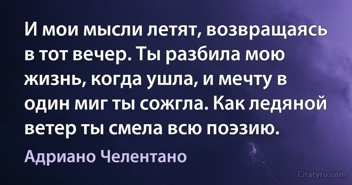 И мои мысли летят, возвращаясь в тот вечер. Ты разбила мою жизнь, когда ушла, и мечту в один миг ты сожгла. Как ледяной ветер ты смела всю поэзию. (Адриано Челентано)