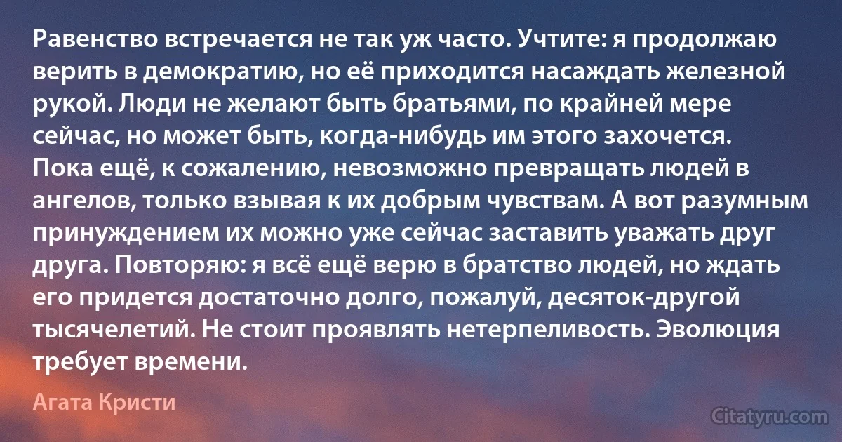 Равенство встречается не так уж часто. Учтите: я продолжаю верить в демократию, но её приходится насаждать железной рукой. Люди не желают быть братьями, по крайней мере сейчас, но может быть, когда-нибудь им этого захочется. Пока ещё, к сожалению, невозможно превращать людей в ангелов, только взывая к их добрым чувствам. А вот разумным принуждением их можно уже сейчас заставить уважать друг друга. Повторяю: я всё ещё верю в братство людей, но ждать его придется достаточно долго, пожалуй, десяток-другой тысячелетий. Не стоит проявлять нетерпеливость. Эволюция требует времени. (Агата Кристи)