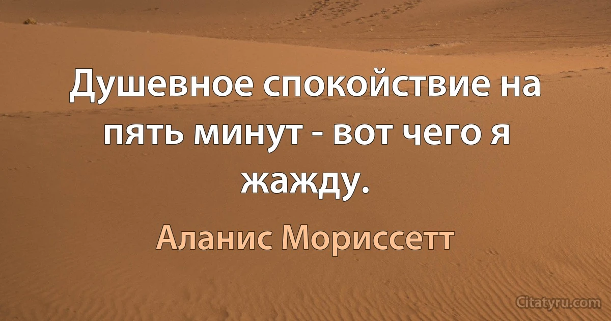 Душевное спокойствие на пять минут - вот чего я жажду. (Аланис Мориссетт)