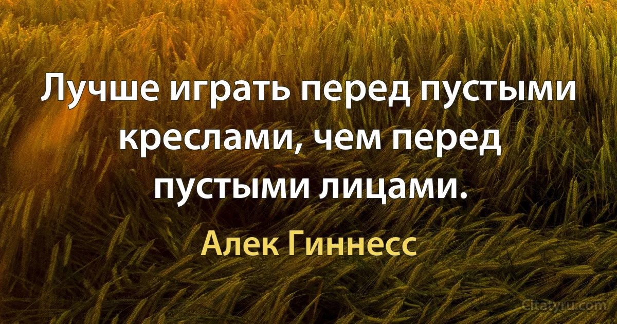 Лучше играть перед пустыми креслами, чем перед пустыми лицами. (Алек Гиннесс)