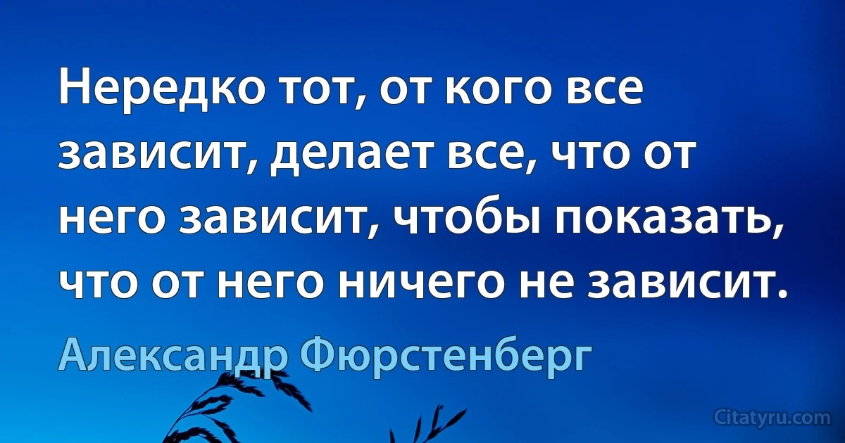 Нередко тот, от кого все зависит, делает все, что от него зависит, чтобы показать, что от него ничего не зависит. (Александр Фюрстенберг)