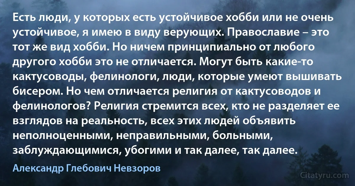 Есть люди, у которых есть устойчивое хобби или не очень устойчивое, я имею в виду верующих. Православие – это тот же вид хобби. Но ничем принципиально от любого другого хобби это не отличается. Могут быть какие-то кактусоводы, фелинологи, люди, которые умеют вышивать бисером. Но чем отличается религия от кактусоводов и фелинологов? Религия стремится всех, кто не разделяет ее взглядов на реальность, всех этих людей объявить неполноценными, неправильными, больными, заблуждающимися, убогими и так далее, так далее. (Александр Глебович Невзоров)