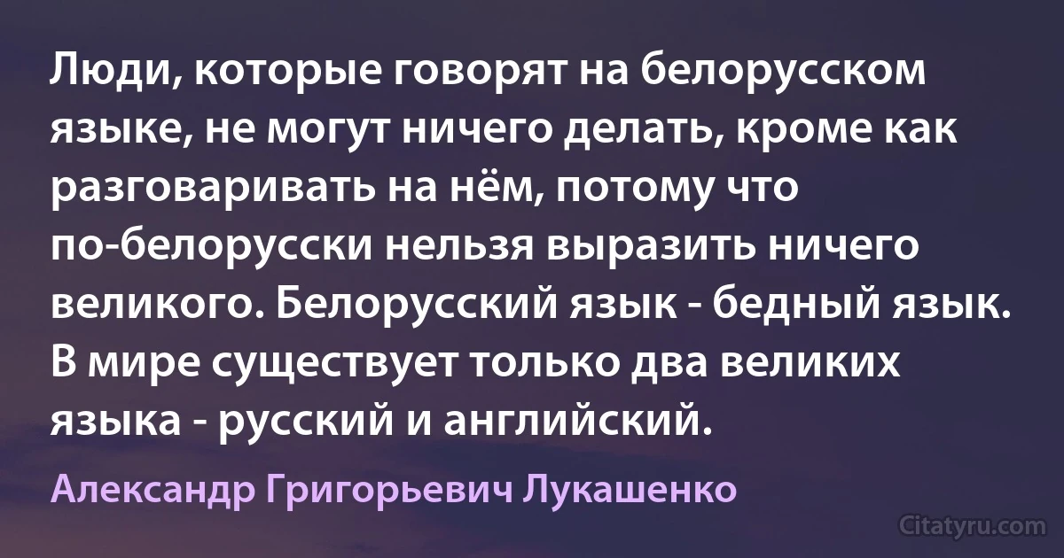 Люди, которые говорят на белорусском языке, не могут ничего делать, кроме как разговаривать на нём, потому что по-белорусски нельзя выразить ничего великого. Белорусский язык - бедный язык. В мире существует только два великих языка - русский и английский. (Александр Григорьевич Лукашенко)