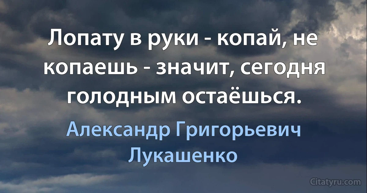 Лопату в руки - копай, не копаешь - значит, сегодня голодным остаёшься. (Александр Григорьевич Лукашенко)