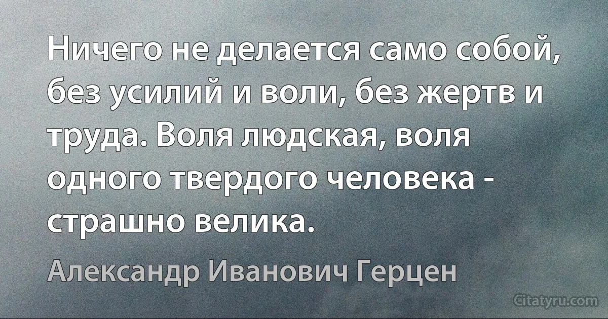 Ничего не делается само собой, без усилий и воли, без жертв и труда. Воля людская, воля одного твердого человека - страшно велика. (Александр Иванович Герцен)