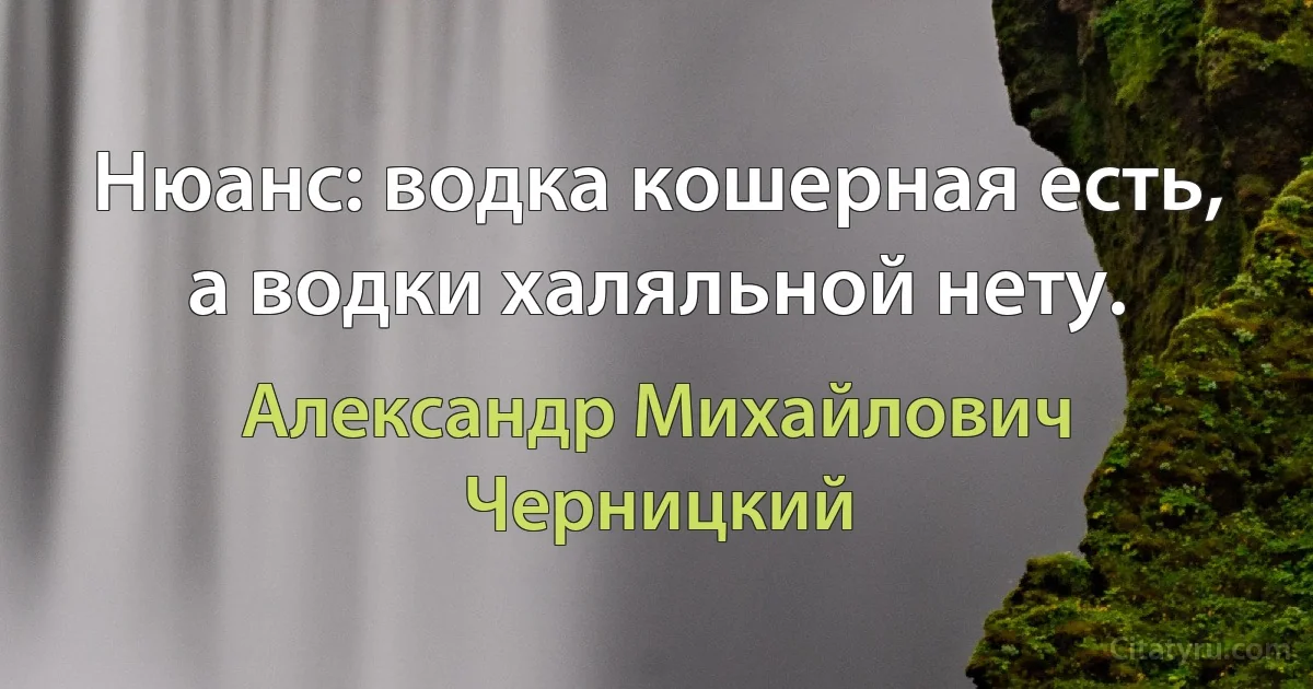 Нюанс: водка кошерная есть, а водки халяльной нету. (Александр Михайлович Черницкий)