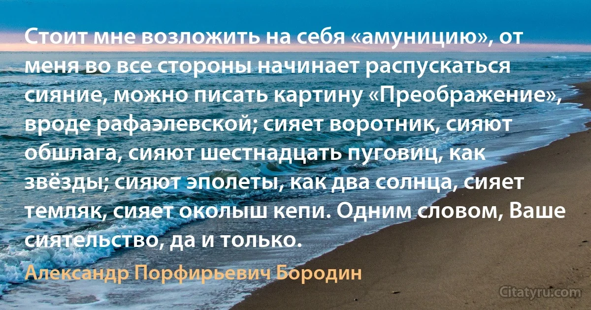 Стоит мне возложить на себя «амуницию», от меня во все стороны начинает распускаться сияние, можно писать картину «Преображение», вроде рафаэлевской; сияет воротник, сияют обшлага, сияют шестнадцать пуговиц, как звёзды; сияют эполеты, как два солнца, сияет темляк, сияет околыш кепи. Одним словом, Ваше сиятельство, да и только. (Александр Порфирьевич Бородин)