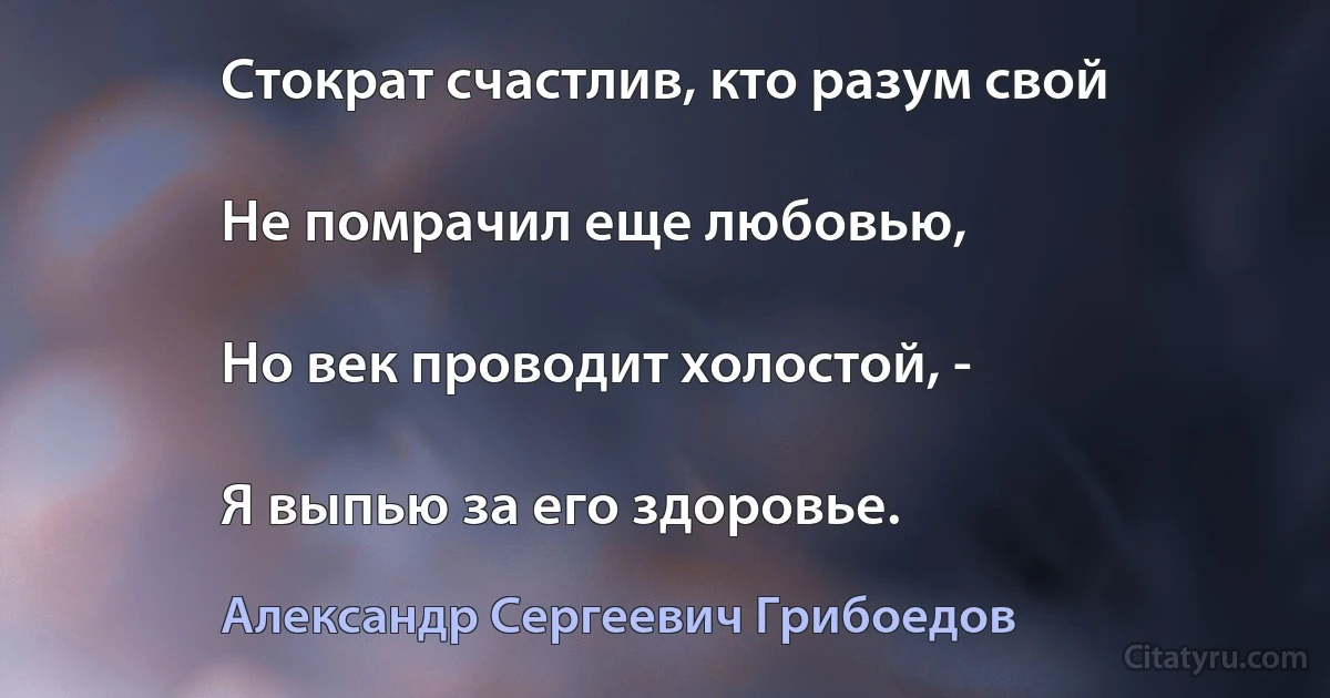 Стократ счастлив, кто разум свой

Не помрачил еще любовью,

Но век проводит холостой, -

Я выпью за его здоровье. (Александр Сергеевич Грибоедов)